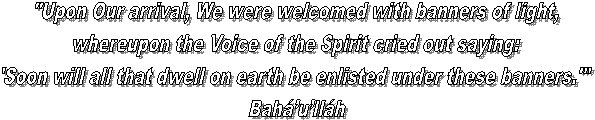 "Upon Our arrival, We were welcomed with banners of light,
whereupon the Voice of the Spirit cried out saying:
'Soon will all that dwell on earth be enlisted under these banners.'"
Bahullh
