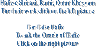 Hafiz-e Shirazi, Rumi, Omar Khayyam
For their work click on the left picture

For Fal-e Hafiz   
To ask the Oracle of Hafiz
Click on the right picture
