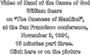 Video of Hand of the Cause of God
William Sears 
on The Oneness of Mankind,
at the San Francisco conference,
November 9, 1991,
15 minutes part three. 
Click here or on the picture
